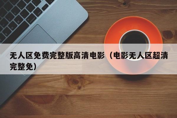 无人区免费完整版高清电影（电影无人区超清完整免）