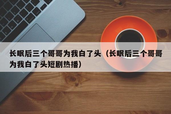 长眠后三个哥哥为我白了头（长眠后三个哥哥为我白了头短剧热播）