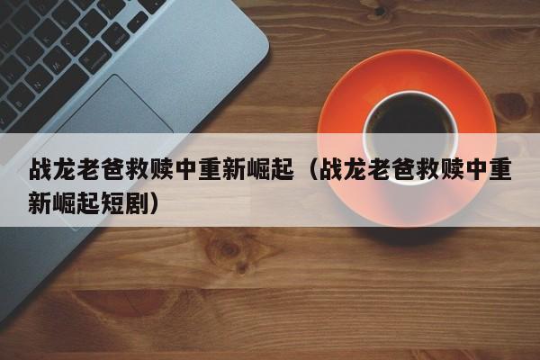 战龙老爸救赎中重新崛起（战龙老爸救赎中重新崛起短剧）