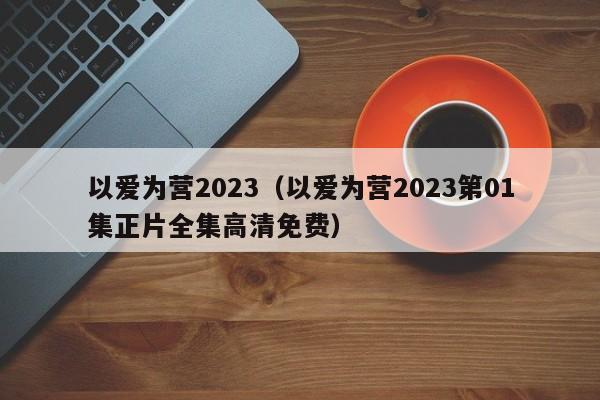 以爱为营2023（以爱为营2023第01集正片全集高清免费）