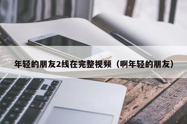 年轻的朋友2线在完整视频（啊年轻的朋友）