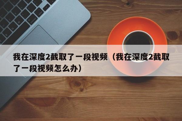 我在深度2截取了一段视频（我在深度2截取了一段视频怎么办）