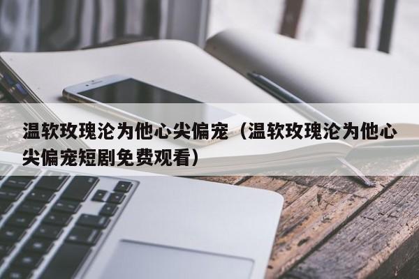 温软玫瑰沦为他心尖偏宠(温软玫瑰沦为他心尖偏宠短剧免费观看)