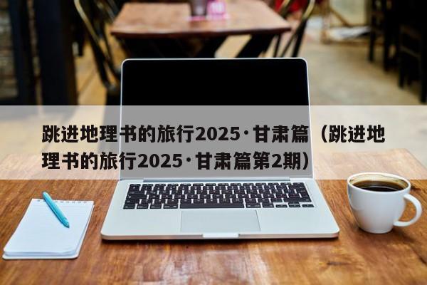 跳进地理书的旅行2025·甘肃篇(跳进地理书的旅行2025·甘肃篇第2期)