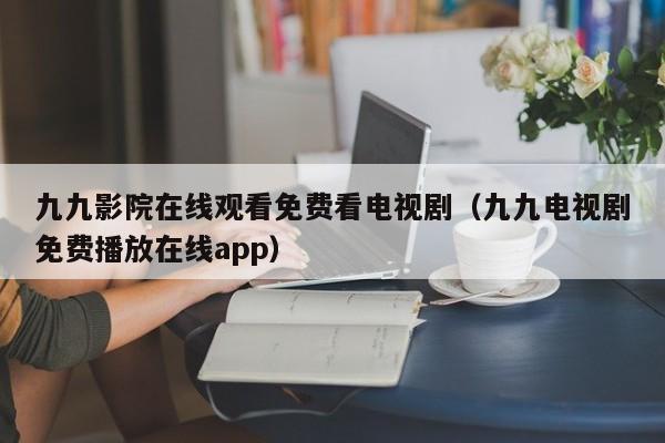 九九影院在线观看免费看电视剧（九九电视剧免费播放在线app）