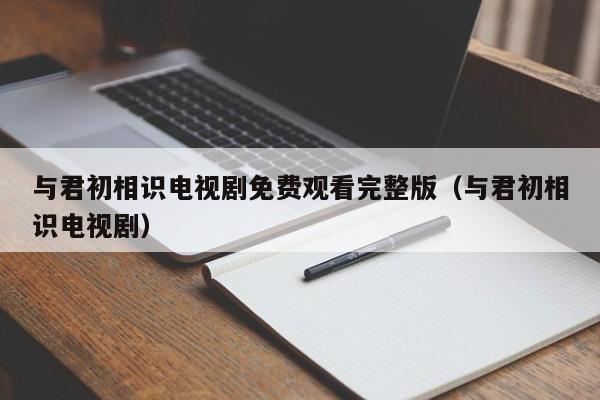 与君初相识电视剧免费观看完整版（与君初相识电视剧）