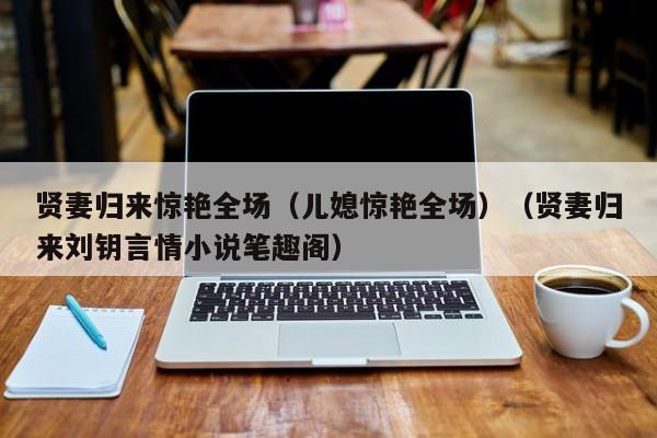 贤妻归来惊艳全场(儿媳惊艳全场)(贤妻归来刘钥言情小说笔趣阁)