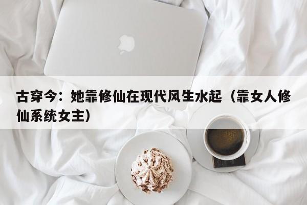 古穿今:她靠修仙在现代风生水起(靠女人修仙系统女主)
