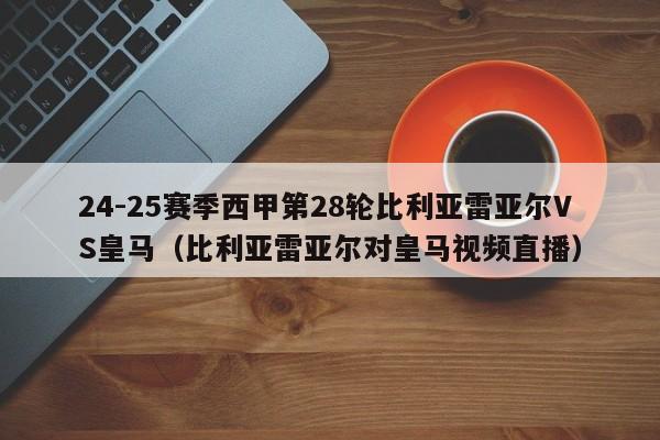 24-25赛季西甲第28轮比利亚雷亚尔VS皇马(比利亚雷亚尔对皇马视频直播)