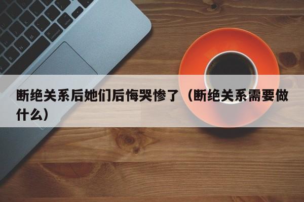 断绝关系后她们后悔哭惨了(断绝关系需要做什么)
