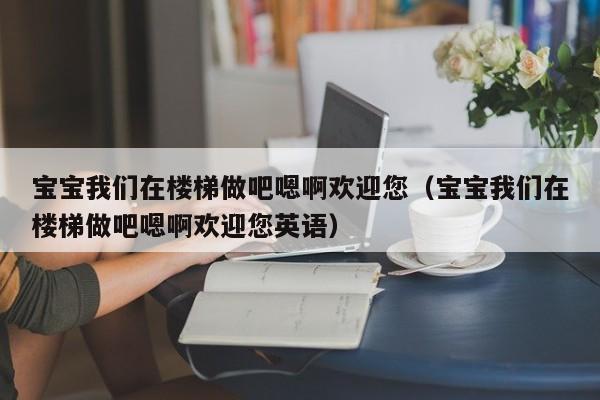 宝宝我们在楼梯做吧嗯啊欢迎您（宝宝我们在楼梯做吧嗯啊欢迎您英语）