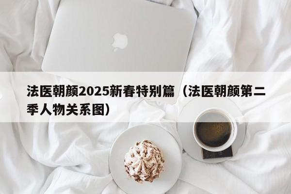 法医朝颜2025新春特别篇(法医朝颜第二季人物关系图)