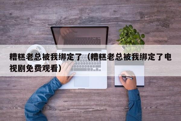 糟糕老总被我绑定了（糟糕老总被我绑定了电视剧免费观看）