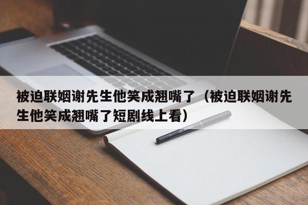 被迫联姻谢先生他笑成翘嘴了(被迫联姻谢先生他笑成翘嘴了短剧线上看)