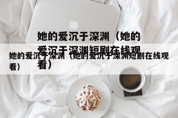 她的爱沉于深渊（她的爱沉于深渊短剧在线观看）